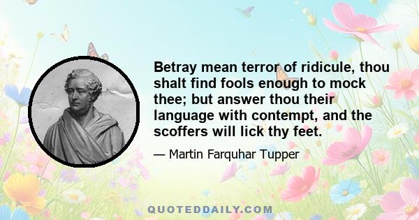 Betray mean terror of ridicule, thou shalt find fools enough to mock thee; but answer thou their language with contempt, and the scoffers will lick thy feet.