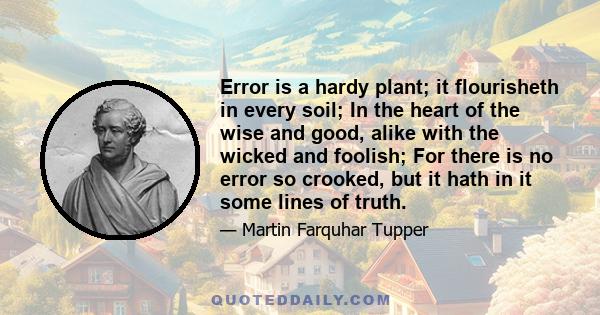 Error is a hardy plant; it flourisheth in every soil; In the heart of the wise and good, alike with the wicked and foolish; For there is no error so crooked, but it hath in it some lines of truth.