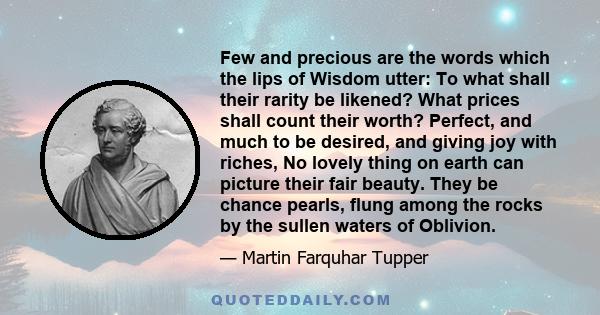 Few and precious are the words which the lips of Wisdom utter: To what shall their rarity be likened? What prices shall count their worth? Perfect, and much to be desired, and giving joy with riches, No lovely thing on