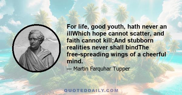 For life, good youth, hath never an illWhich hope cannot scatter, and faith cannot kill;And stubborn realities never shall bindThe free-spreading wings of a cheerful mind.