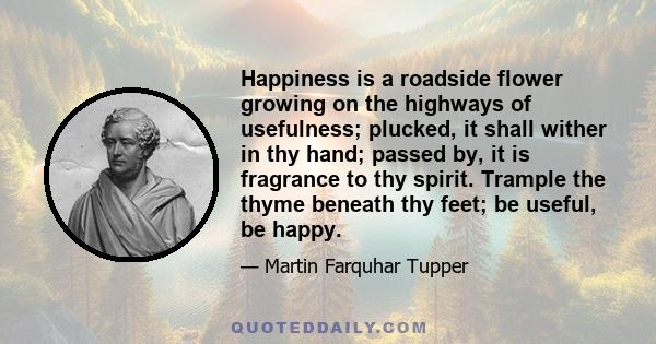 Happiness is a roadside flower growing on the highways of usefulness; plucked, it shall wither in thy hand; passed by, it is fragrance to thy spirit. Trample the thyme beneath thy feet; be useful, be happy.