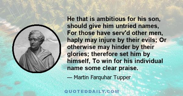 He that is ambitious for his son, should give him untried names, For those have serv'd other men, haply may injure by their evils; Or otherwise may hinder by their glories; therefore set him by himself, To win for his