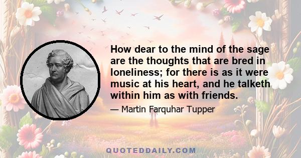 How dear to the mind of the sage are the thoughts that are bred in loneliness; for there is as it were music at his heart, and he talketh within him as with friends.