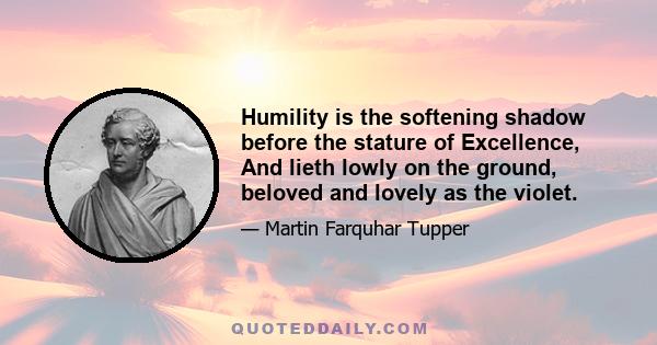 Humility is the softening shadow before the stature of Excellence, And lieth lowly on the ground, beloved and lovely as the violet.