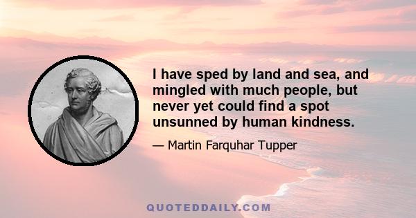 I have sped by land and sea, and mingled with much people, but never yet could find a spot unsunned by human kindness.