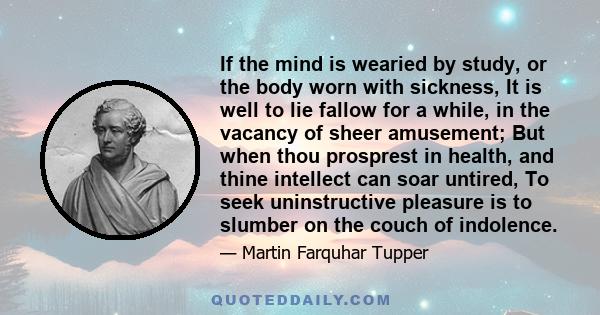 If the mind is wearied by study, or the body worn with sickness, It is well to lie fallow for a while, in the vacancy of sheer amusement; But when thou prosprest in health, and thine intellect can soar untired, To seek