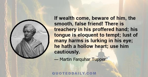 If wealth come, beware of him, the smooth, false friend! There is treachery in his proffered hand; his tongue is eloquent to tempt; lust of many harms is lurking in his eye; he hath a hollow heart; use him cautiously.