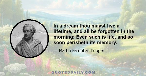 In a dream thou mayst live a lifetime, and all be forgotten in the morning: Even such is life, and so soon perisheth its memory.