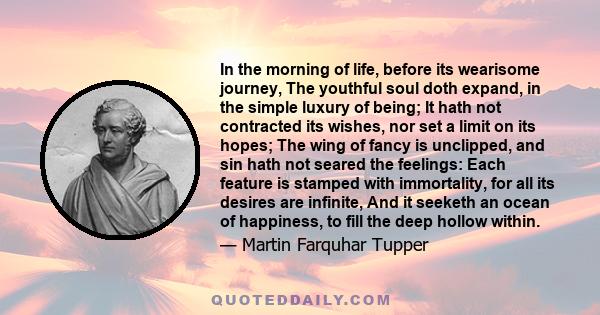 In the morning of life, before its wearisome journey, The youthful soul doth expand, in the simple luxury of being; It hath not contracted its wishes, nor set a limit on its hopes; The wing of fancy is unclipped, and