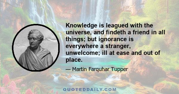 Knowledge is leagued with the universe, and findeth a friend in all things; but ignorance is everywhere a stranger, unwelcome; ill at ease and out of place.