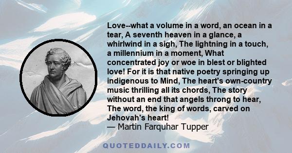 Love--what a volume in a word, an ocean in a tear, A seventh heaven in a glance, a whirlwind in a sigh, The lightning in a touch, a millennium in a moment, What concentrated joy or woe in blest or blighted love! For it