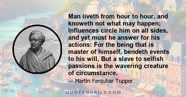 Man liveth from hour to hour, and knoweth not what may happen; Influences circle him on all sides, and yet must he answer for his actions: For the being that is master of himself, bendeth events to his will, But a slave 