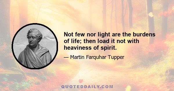 Not few nor light are the burdens of life; then load it not with heaviness of spirit.