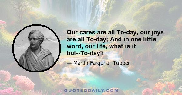 Our cares are all To-day, our joys are all To-day; And in one little word, our life, what is it but--To-day?