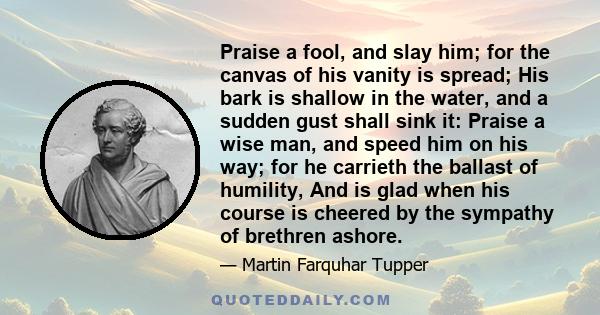 Praise a fool, and slay him; for the canvas of his vanity is spread; His bark is shallow in the water, and a sudden gust shall sink it: Praise a wise man, and speed him on his way; for he carrieth the ballast of