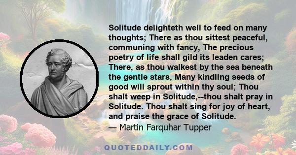 Solitude delighteth well to feed on many thoughts; There as thou sittest peaceful, communing with fancy, The precious poetry of life shall gild its leaden cares; There, as thou walkest by the sea beneath the gentle