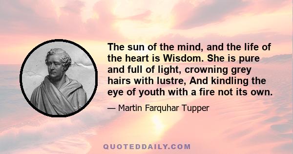 The sun of the mind, and the life of the heart is Wisdom. She is pure and full of light, crowning grey hairs with lustre, And kindling the eye of youth with a fire not its own.