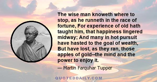 The wise man knoweth where to stop, as he runneth in the race of fortune, For experience of old hath taught him, that happiness lingered midway; And many in hot pursuit have hasted to the goal of wealth, But have lost,