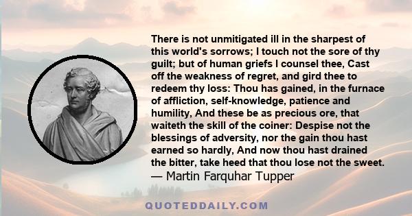 There is not unmitigated ill in the sharpest of this world's sorrows; I touch not the sore of thy guilt; but of human griefs I counsel thee, Cast off the weakness of regret, and gird thee to redeem thy loss: Thou has