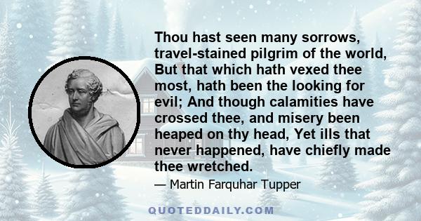 Thou hast seen many sorrows, travel-stained pilgrim of the world, But that which hath vexed thee most, hath been the looking for evil; And though calamities have crossed thee, and misery been heaped on thy head, Yet