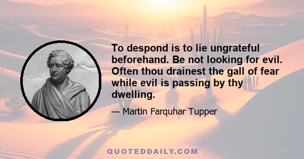 To despond is to lie ungrateful beforehand. Be not looking for evil. Often thou drainest the gall of fear while evil is passing by thy dwelling.