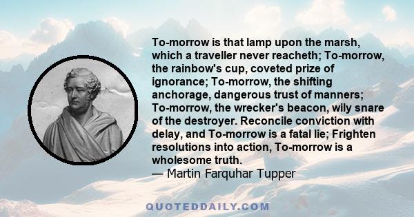 To-morrow is that lamp upon the marsh, which a traveller never reacheth; To-morrow, the rainbow's cup, coveted prize of ignorance; To-morrow, the shifting anchorage, dangerous trust of manners; To-morrow, the wrecker's