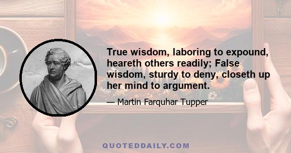 True wisdom, laboring to expound, heareth others readily; False wisdom, sturdy to deny, closeth up her mind to argument.