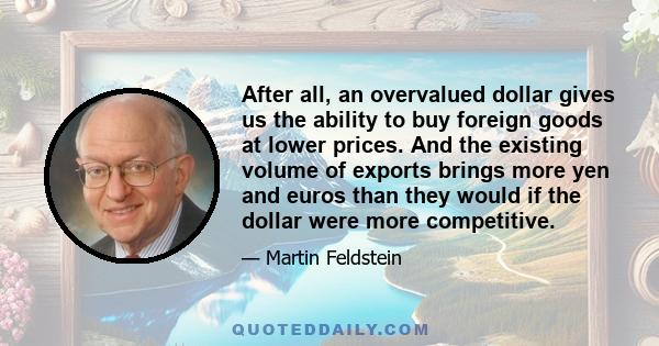 After all, an overvalued dollar gives us the ability to buy foreign goods at lower prices. And the existing volume of exports brings more yen and euros than they would if the dollar were more competitive.