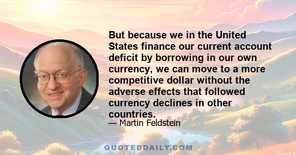 But because we in the United States finance our current account deficit by borrowing in our own currency, we can move to a more competitive dollar without the adverse effects that followed currency declines in other