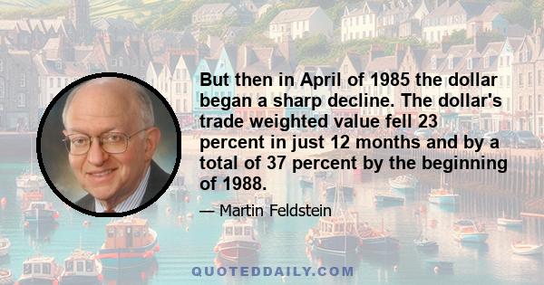 But then in April of 1985 the dollar began a sharp decline. The dollar's trade weighted value fell 23 percent in just 12 months and by a total of 37 percent by the beginning of 1988.