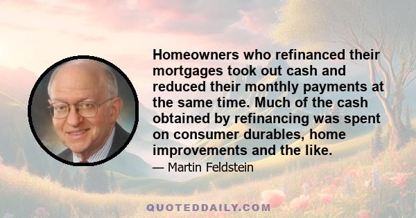 Homeowners who refinanced their mortgages took out cash and reduced their monthly payments at the same time. Much of the cash obtained by refinancing was spent on consumer durables, home improvements and the like.