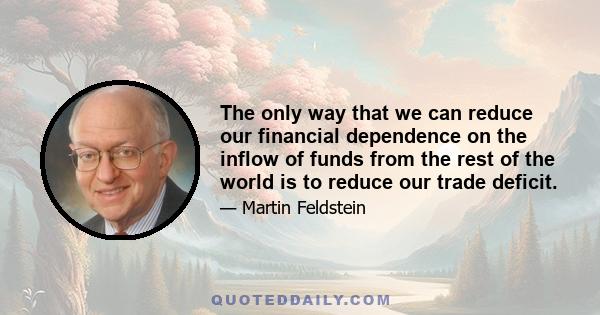 The only way that we can reduce our financial dependence on the inflow of funds from the rest of the world is to reduce our trade deficit.