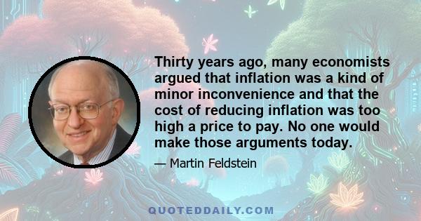 Thirty years ago, many economists argued that inflation was a kind of minor inconvenience and that the cost of reducing inflation was too high a price to pay. No one would make those arguments today.