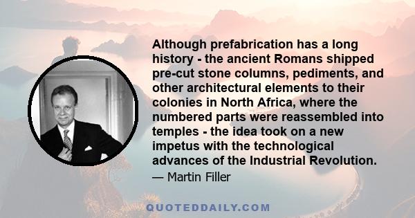 Although prefabrication has a long history - the ancient Romans shipped pre-cut stone columns, pediments, and other architectural elements to their colonies in North Africa, where the numbered parts were reassembled