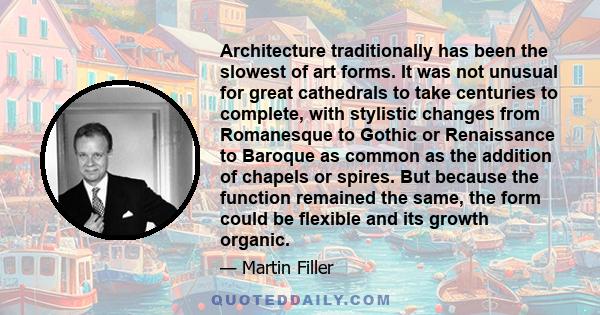 Architecture traditionally has been the slowest of art forms. It was not unusual for great cathedrals to take centuries to complete, with stylistic changes from Romanesque to Gothic or Renaissance to Baroque as common