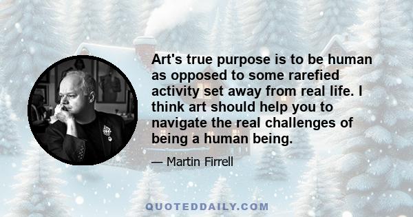 Art's true purpose is to be human as opposed to some rarefied activity set away from real life. I think art should help you to navigate the real challenges of being a human being.