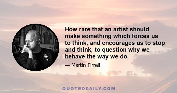 How rare that an artist should make something which forces us to think, and encourages us to stop and think, to question why we behave the way we do.