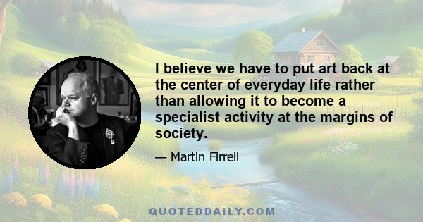 I believe we have to put art back at the center of everyday life rather than allowing it to become a specialist activity at the margins of society.