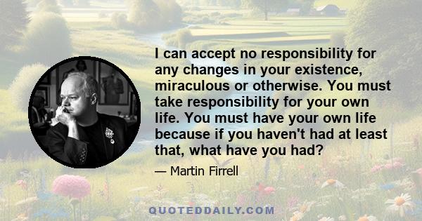 I can accept no responsibility for any changes in your existence, miraculous or otherwise. You must take responsibility for your own life. You must have your own life because if you haven't had at least that, what have