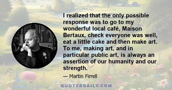 I realized that the only possible response was to go to my wonderful local café, Maison Bertaux, check everyone was well, eat a little cake and then make art. To me, making art, and in particular public art, is always