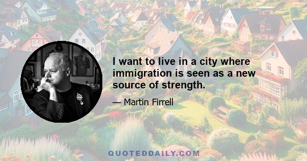 I want to live in a city where immigration is seen as a new source of strength.