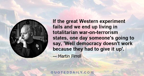 If the great Western experiment fails and we end up living in totalitarian war-on-terrorism states, one day someone's going to say, 'Well democracy doesn't work because they had to give it up'.