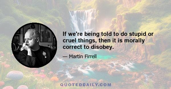 If we're being told to do stupid or cruel things, then it is morally correct to disobey.