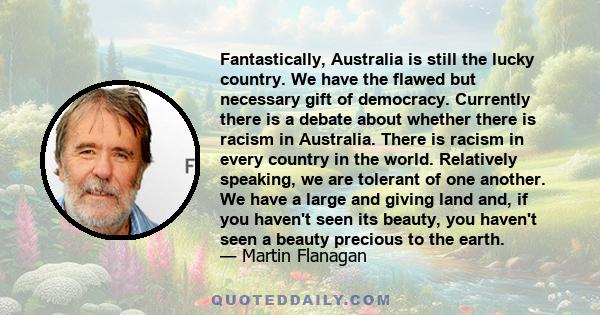 Fantastically, Australia is still the lucky country. We have the flawed but necessary gift of democracy. Currently there is a debate about whether there is racism in Australia. There is racism in every country in the