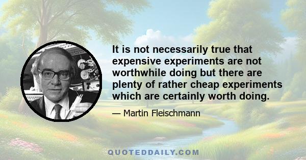 It is not necessarily true that expensive experiments are not worthwhile doing but there are plenty of rather cheap experiments which are certainly worth doing.