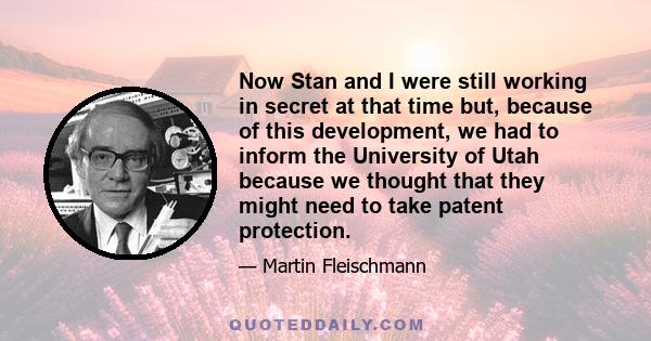 Now Stan and I were still working in secret at that time but, because of this development, we had to inform the University of Utah because we thought that they might need to take patent protection.