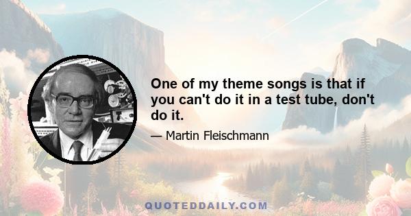 One of my theme songs is that if you can't do it in a test tube, don't do it.