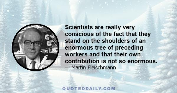 Scientists are really very conscious of the fact that they stand on the shoulders of an enormous tree of preceding workers and that their own contribution is not so enormous.