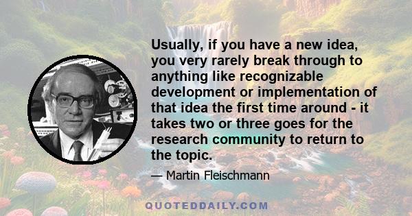 Usually, if you have a new idea, you very rarely break through to anything like recognizable development or implementation of that idea the first time around - it takes two or three goes for the research community to