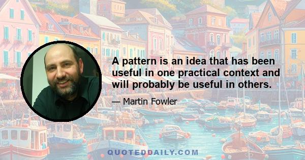 A pattern is an idea that has been useful in one practical context and will probably be useful in others.